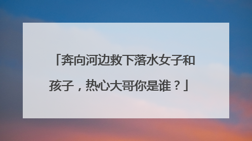 奔向河边救下落水女子和孩子，热心大哥你是谁？