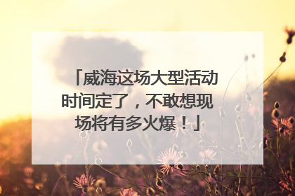威海这场大型活动时间定了，不敢想现场将有多火爆！