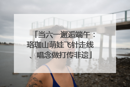 当六一邂逅端午：珞珈山萌娃飞针走线、唱念做打传非遗