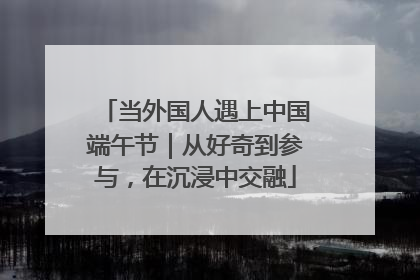 当外国人遇上中国端午节｜从好奇到参与，在沉浸中交融