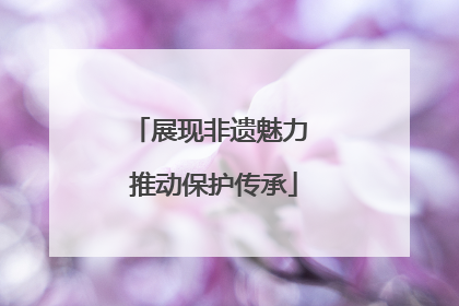 展现非遗魅力 推动保护传承