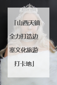 山西天镇全力打造边塞文化旅游打卡地