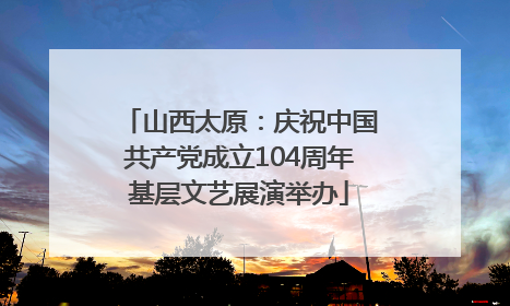 山西太原：庆祝中国共产党成立104周年基层文艺展演举办