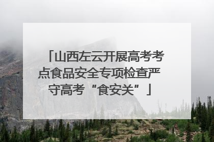 山西左云开展高考考点食品安全专项检查严守高考“食安关”