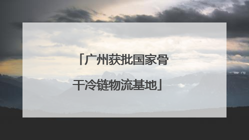 广州获批国家骨干冷链物流基地
