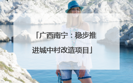 广西南宁：稳步推进城中村改造项目