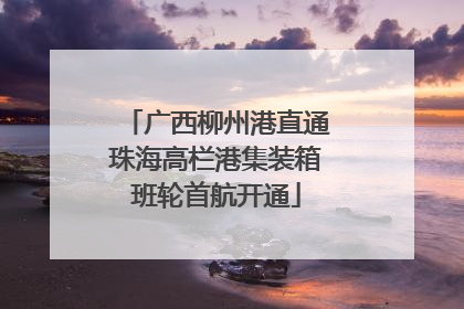 广西柳州港直通珠海高栏港集装箱班轮首航开通