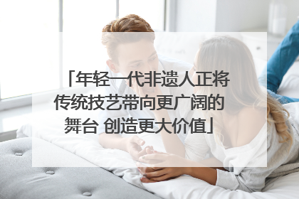 年轻一代非遗人正将传统技艺带向更广阔的舞台 创造更大价值