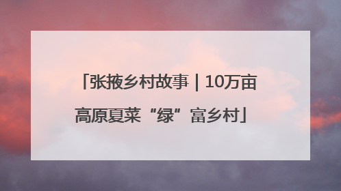 张掖乡村故事｜10万亩高原夏菜“绿”富乡村