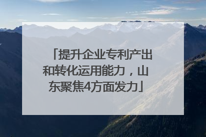 提升企业专利产出和转化运用能力，山东聚焦4方面发力