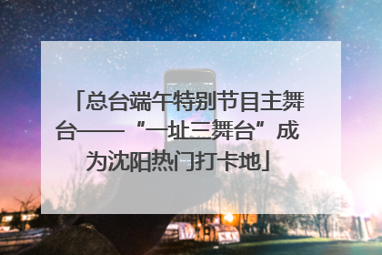 总台端午特别节目主舞台——“一址三舞台”成为沈阳热门打卡地