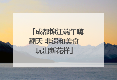 成都锦江端午嗨翻天 非遗和美食玩出新花样