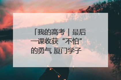 我的高考｜最后一课收获“不怕”的勇气 厦门学子万里同风赴新程