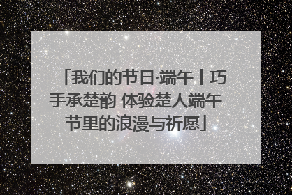 我们的节日·端午丨巧手承楚韵 体验楚人端午节里的浪漫与祈愿