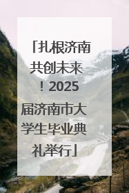 扎根济南 共创未来！2025届济南市大学生毕业典礼举行