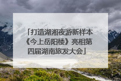 打造湖湘夜游新样本《今上岳阳楼》亮相第四届湖南旅发大会