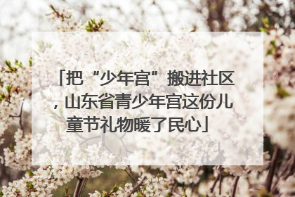 把“少年宫”搬进社区，山东省青少年宫这份儿童节礼物暖了民心