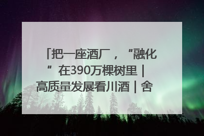把一座酒厂，“融化”在390万棵树里｜高质量发展看川酒｜舍得酒｜舍得酒业｜舍得老酒｜沱牌酒