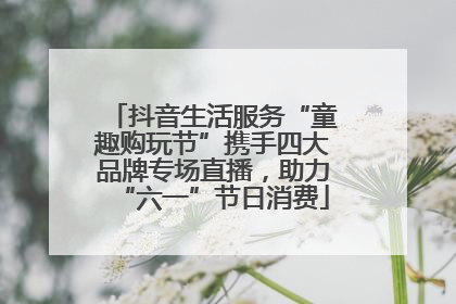 抖音生活服务“童趣购玩节”携手四大品牌专场直播，助力“六一”节日消费