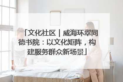 文化社区｜威海环翠同德书院：以文化矩阵，构建服务群众新场景