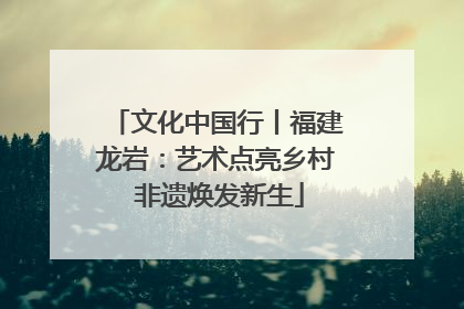 文化中国行丨福建龙岩：艺术点亮乡村 非遗焕发新生
