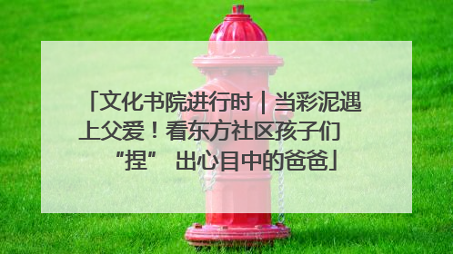 文化书院进行时｜当彩泥遇上父爱！看东方社区孩子们 “捏” 出心目中的爸爸