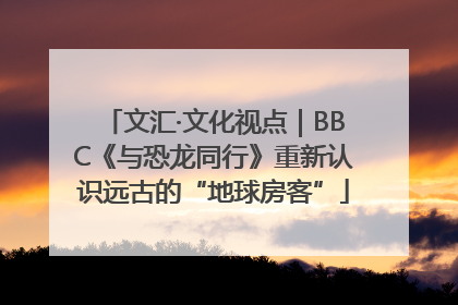 文汇·文化视点｜BBC《与恐龙同行》重新认识远古的“地球房客”