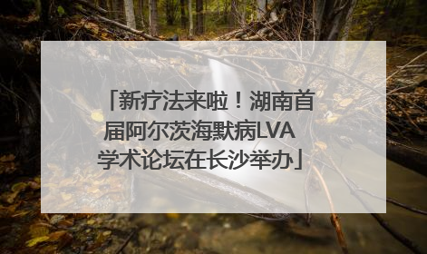 新疗法来啦！湖南首届阿尔茨海默病LVA学术论坛在长沙举办