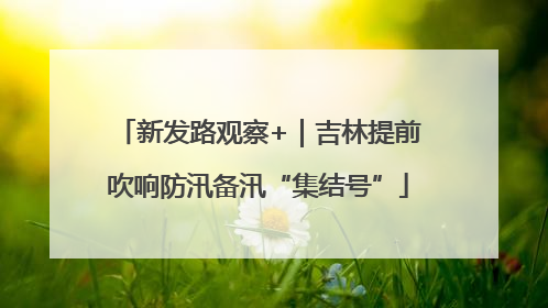 新发路观察+｜吉林提前吹响防汛备汛“集结号”
