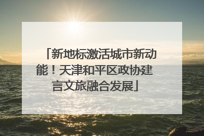 新地标激活城市新动能！天津和平区政协建言文旅融合发展