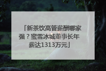 新茶饮高管薪酬哪家强？蜜雪冰城董事长年薪达1313万元
