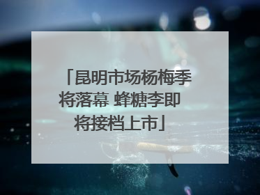 昆明市场杨梅季将落幕 蜂糖李即将接档上市