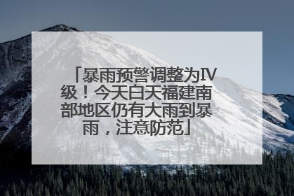 暴雨预警调整为Ⅳ级！今天白天福建南部地区仍有大雨到暴雨，注意防范