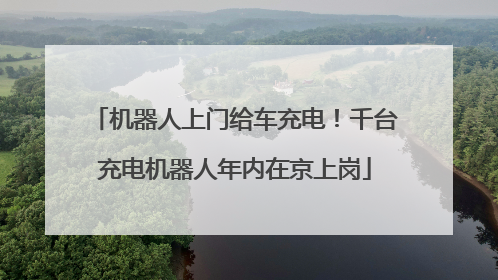 机器人上门给车充电！千台充电机器人年内在京上岗