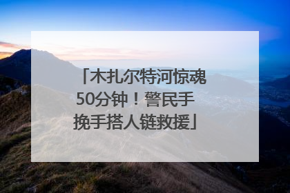 木扎尔特河惊魂50分钟！警民手挽手搭人链救援
