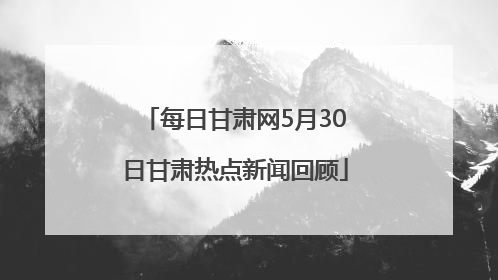 每日甘肃网5月30日甘肃热点新闻回顾