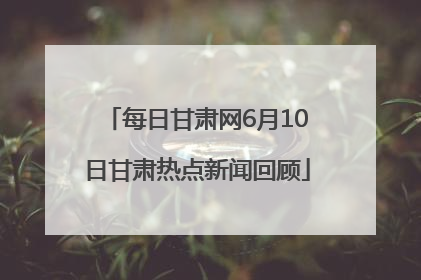每日甘肃网6月10日甘肃热点新闻回顾