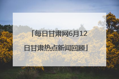 每日甘肃网6月12日甘肃热点新闻回顾