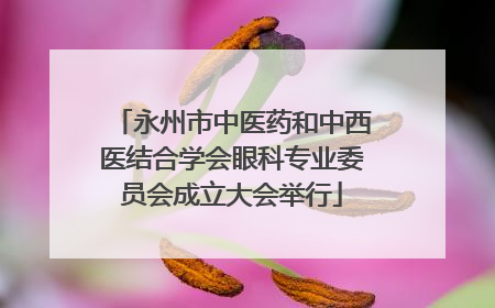 永州市中医药和中西医结合学会眼科专业委员会成立大会举行