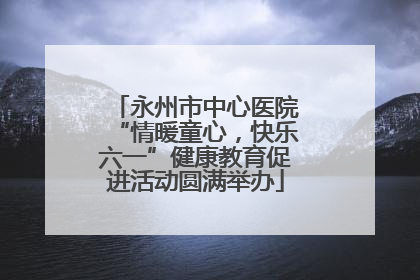 永州市中心医院“情暖童心，快乐六一”健康教育促进活动圆满举办