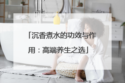 沉香煮水的功效与作用：高端养生之选