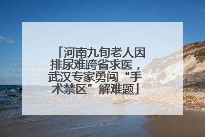 河南九旬老人因排尿难跨省求医，武汉专家勇闯“手术禁区”解难题
