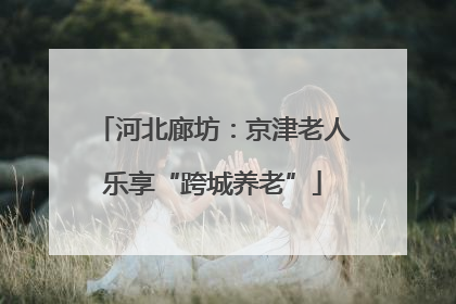河北廊坊：京津老人乐享“跨城养老”