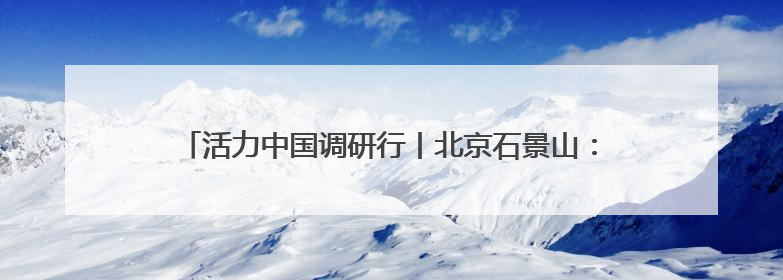 活力中国调研行丨北京石景山：“科技+文化”产业蓬勃发展