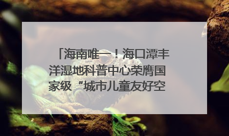 海南唯一！海口潭丰洋湿地科普中心荣膺国家级“城市儿童友好空间建设园区”称号