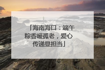 海南海口：端午粽香暖孤老，爱心传递显担当