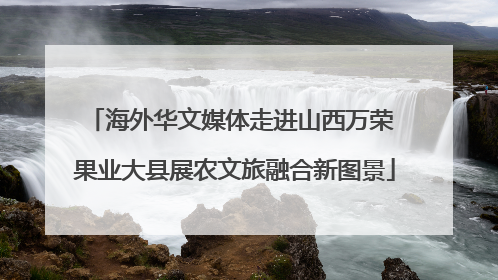 海外华文媒体走进山西万荣 果业大县展农文旅融合新图景