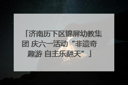 济南历下区锦屏幼教集团 庆六一活动“非遗奇趣游 自主乐翻天”