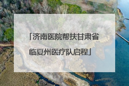 济南医院帮扶甘肃省临夏州医疗队启程