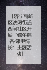 济宁高新区洸河街道西闸社区开展“端午粽香·邻里情长”主题活动